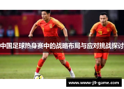 中国足球热身赛中的战略布局与应对挑战探讨