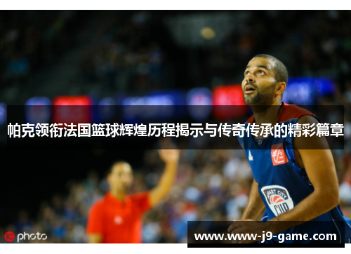 帕克领衔法国篮球辉煌历程揭示与传奇传承的精彩篇章