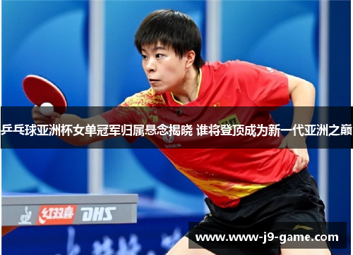 乒乓球亚洲杯女单冠军归属悬念揭晓 谁将登顶成为新一代亚洲之巅