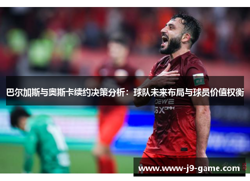 巴尔加斯与奥斯卡续约决策分析：球队未来布局与球员价值权衡