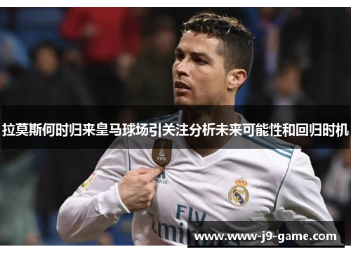 拉莫斯何时归来皇马球场引关注分析未来可能性和回归时机