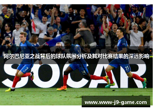 阿尔巴尼亚之战背后的球队氛围分析及其对比赛结果的深远影响