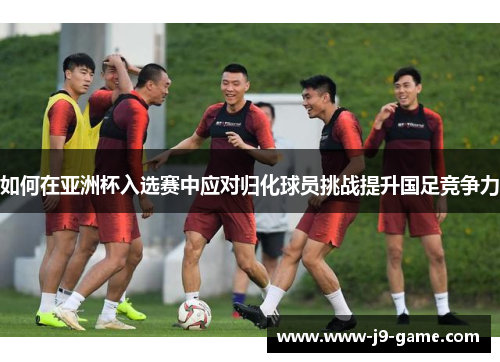 如何在亚洲杯入选赛中应对归化球员挑战提升国足竞争力
