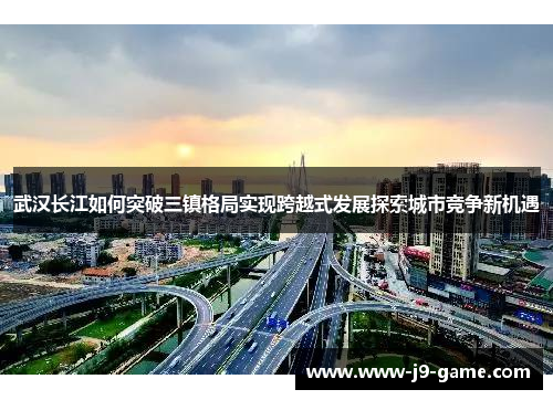 武汉长江如何突破三镇格局实现跨越式发展探索城市竞争新机遇