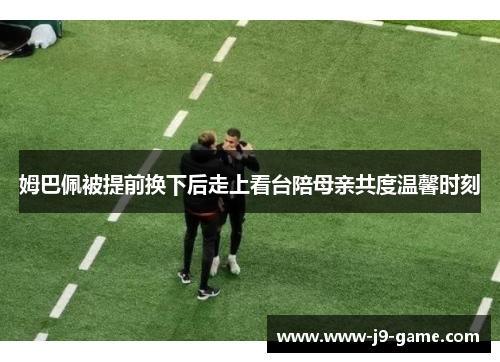 姆巴佩被提前换下后走上看台陪母亲共度温馨时刻